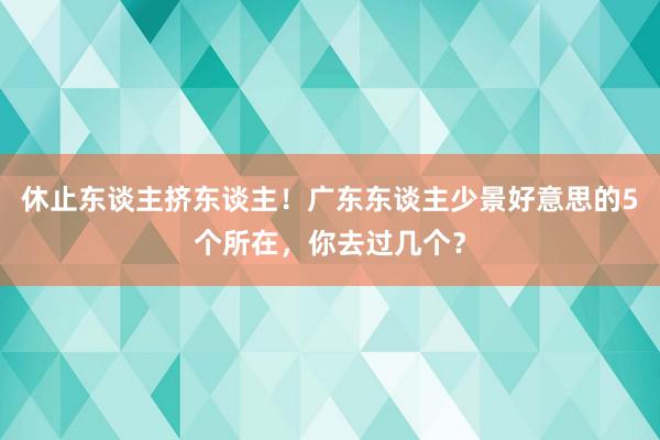 休止东谈主挤东谈主！广东东谈主少景好意思的5个所在，你去过几个？