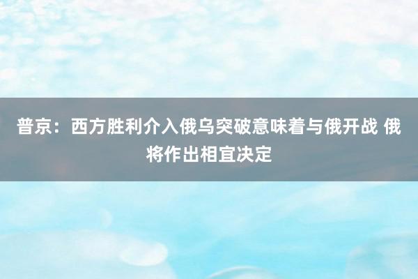 普京：西方胜利介入俄乌突破意味着与俄开战 俄将作出相宜决定