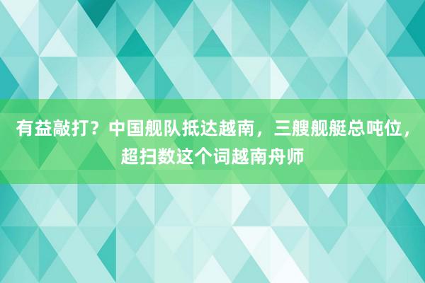 有益敲打？中国舰队抵达越南，三艘舰艇总吨位，超扫数这个词越南舟师