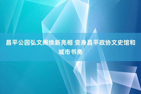 昌平公园弘文阁焕新亮相 变身昌平政协文史馆和城市书斋