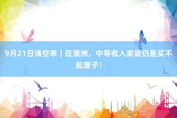 9月21日清空率｜在澳洲，中等收入家庭仍是买不起屋子！