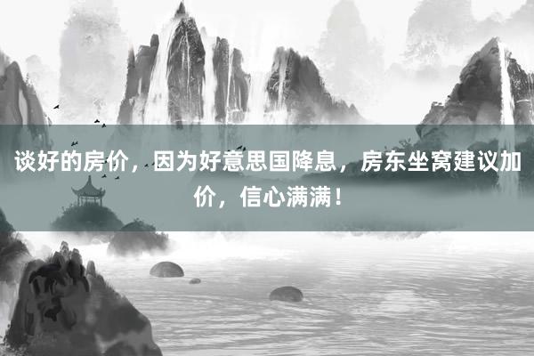 谈好的房价，因为好意思国降息，房东坐窝建议加价，信心满满！