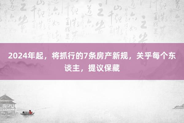 2024年起，将抓行的7条房产新规，关乎每个东谈主，提议保藏