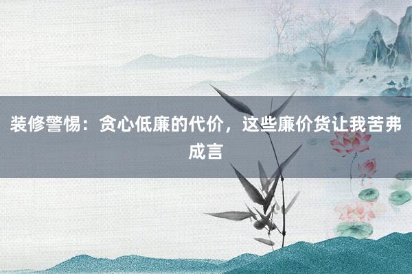 装修警惕：贪心低廉的代价，这些廉价货让我苦弗成言