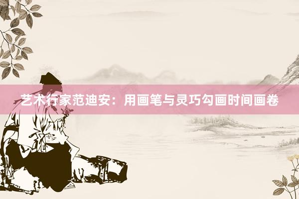 艺术行家范迪安：用画笔与灵巧勾画时间画卷