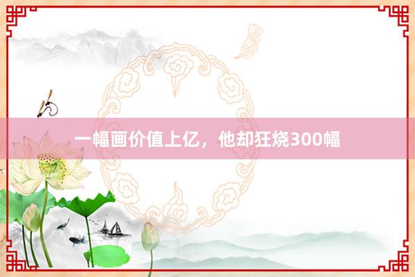 一幅画价值上亿，他却狂烧300幅