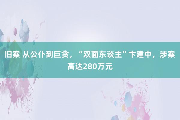 旧案 从公仆到巨贪，“双面东谈主”卞建中，涉案高达280万元