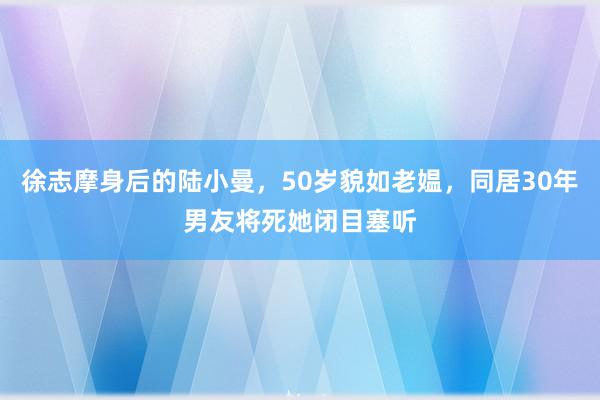 徐志摩身后的陆小曼，50岁貌如老媪，同居30年男友将死她闭目塞听