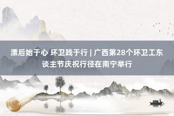 漂后始于心 环卫践于行 | 广西第28个环卫工东谈主节庆祝行径在南宁举行