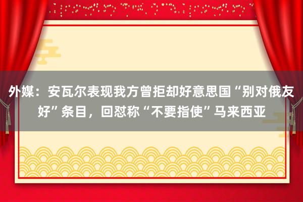 外媒：安瓦尔表现我方曾拒却好意思国“别对俄友好”条目，回怼称“不要指使”马来西亚