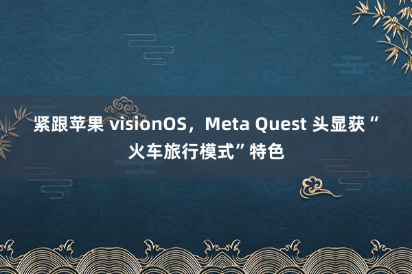 紧跟苹果 visionOS，Meta Quest 头显获“火车旅行模式”特色