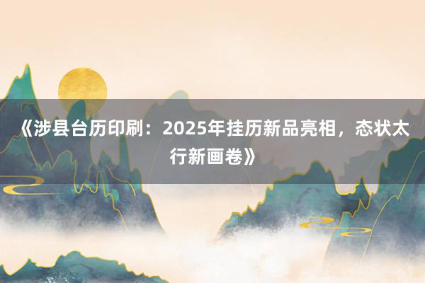 《涉县台历印刷：2025年挂历新品亮相，态状太行新画卷》