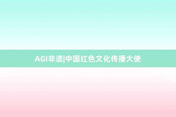 AGI非遗|中国红色文化传播大使