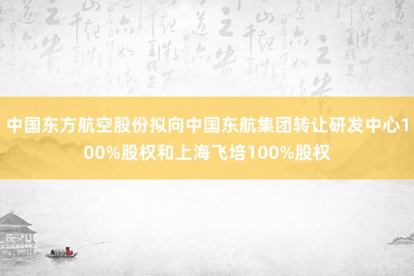 中国东方航空股份拟向中国东航集团转让研发中心100%股权和上海飞培100%股权