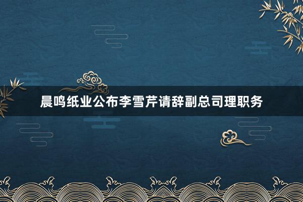 晨鸣纸业公布李雪芹请辞副总司理职务