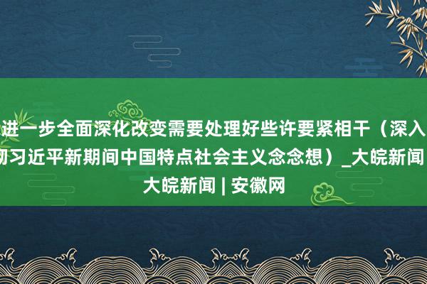 进一步全面深化改变需要处理好些许要紧相干（深入学习贯彻习近平新期间中国特点社会主义念念想）_大皖新闻 | 安徽网