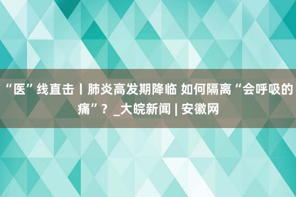 “医”线直击丨肺炎高发期降临 如何隔离“会呼吸的痛”？_大皖新闻 | 安徽网