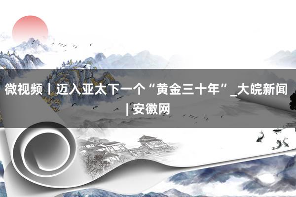 微视频丨迈入亚太下一个“黄金三十年”_大皖新闻 | 安徽网