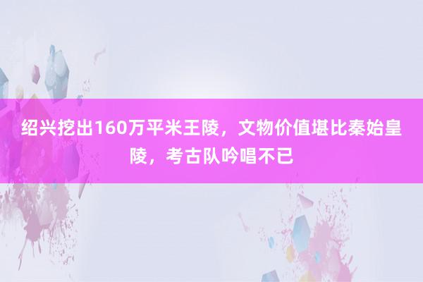 绍兴挖出160万平米王陵，文物价值堪比秦始皇陵，考古队吟唱不已